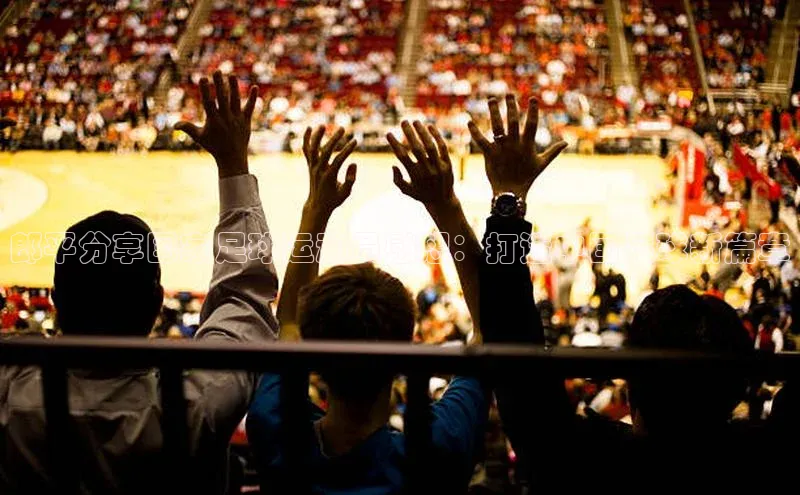 万向娱乐app官方下载字节跳动郎平分享国家足球运动员感想：打造中国足球新篇章