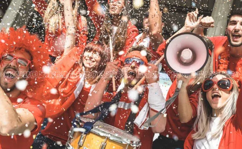 万向平台官网登录百度翻译《揭秘韩国足球运动员的地位及影响力：探索韩国足球界的深层次秘密》