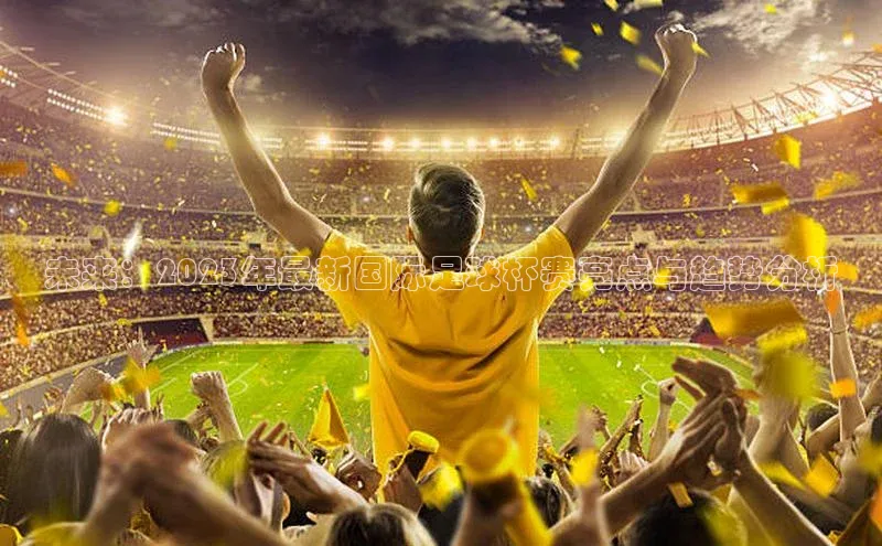 未来：2023年最新国际足球杯赛亮点与趋势分析