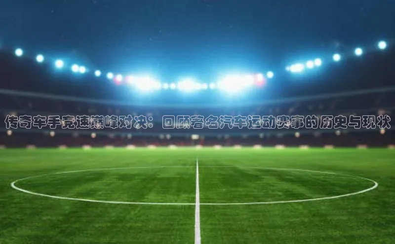 传奇车手竞速巅峰对决：回顾著名汽车运动赛事的历史与现状