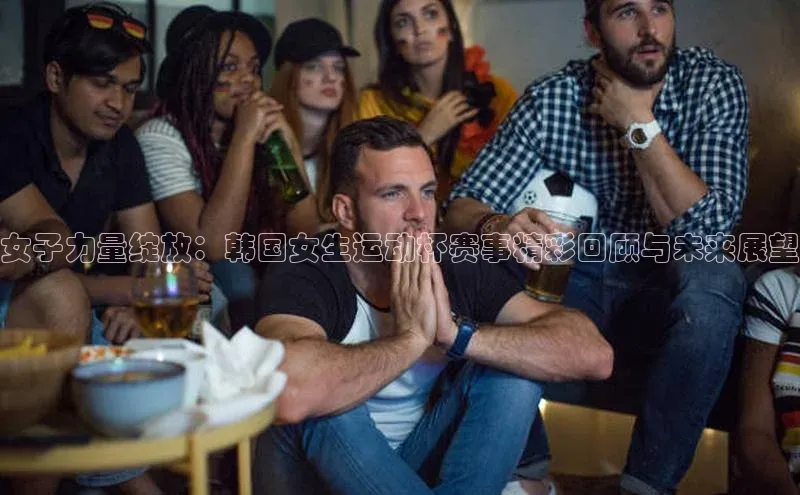 女子力量绽放：韩国女生运动杯赛事精彩回顾与未来展望